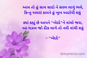 આમ તો હું સાવ સાદો ને સરળ લાગું ભલે,
કિન્તુ અઘરાં કામને હું ખૂબ આટોપી શકું 

ક્યાં કહ્યું છે આપને "બેદર્દ"ને વાંચો જરા,
આ ગઝલ જો ઠીક લાગે તો નવી વાંચી શકું

~ "બેદર્દ"