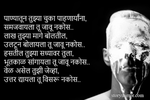 पाण्यातून तुझ्या चुका पाहणार्यांना,
समजवायला तू जावू नकोस..
लाख तुझ्या मागे बोलतील,
उलटून बोलायला तू जावू नकोस.. 
हसतील तुझ्या सध्यावर तुला,
भूतकाळ सांगायला तू जावू नकोस.. 
वेळ असेल तुझी जेव्हा, 
उत्तर द्यायला तू विसरू नकोस.. 
