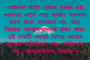 "সরলতা মানে বোকা হওয়া নয়, সরলতা মানে শান্ত থাকা। সরলতা মানে ঠকে যাওয়ার নয়, বরং নিজের আত্মসম্মানকে রক্ষা করা। এই চারটি বাক্যে আছে জয়ের আগুন প্রতিহিংসা নয়, প্রতিশোধ নয়, আত্মমর্যাদার বিজয়"।