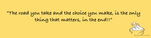 “The road you take and the choice you make, is the only thing that matters, in the end!!”