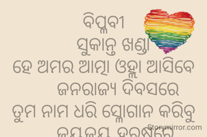ବିପ୍ଳବୀ
    ସୁକାନ୍ତ ଖଣ୍ଡା
ହେ ଅମର ଆତ୍ମା ଓହ୍ଲା ଆସିବେ
      ଜନରାଜ୍ଯ ଦିବସରେ
ତୁମ ନାମ ଧରି ସ୍ଳୋଗାନ କରିବୁ
     ଜୟଜୟ ହରଷରେ
     ଦେବାରୁ ସ୍ବାଧୀନବାରେ
ବିପ୍ଳବୀ ନାମରେ ଗଣ୍ଯ ହୋଇଗଲ
     ଆମର ଏ ଭାରତରେ।
             ***
ଶିକ୍ଷକ ଟାଙ୍ଗରତଳି ମଣତା ଘଟଗାଁ କେନ୍ଦୁଝର