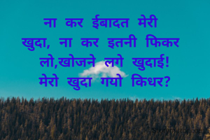 ना कर ईबादत मेरी 
खुदा, ना कर इतनी फिकर 
लो,खोजने लगे खुदाई!
मेरो खुदा गयो किधर?
