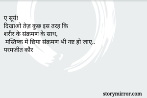 ए सूर्य!
दिखाओ तेज़ कुछ इस तरह कि
शरीर के संक्रमण के साथ,
 मस्तिष्क में छिपा संक्रमण भी नष्ट हो जाए..
परमजीत कौर
