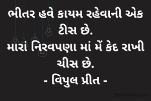 ભીતર હવે કાયમ રહેવાની એક ટીસ છે.
મારાં નિરવપણા માં મેં કેદ રાખી ચીસ છે.
- વિપુલ પ્રીત -