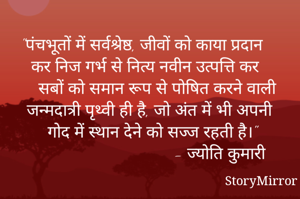 "पंचभूतों में सर्वश्रेष्ठ, जीवों को काया प्रदान कर निज गर्भ से नित्य नवीन उत्पत्ति कर सबों को समान रूप से पोषित करने वाली जन्मदात्री पृथ्वी ही है, जो अंत में भी अपनी गोद में स्थान देने को सज्ज रहती है।"
                            - ज्योति कुमारी