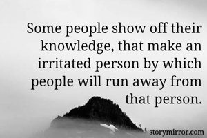 Some people show off their knowledge, that make an irritated person by which people will run away from that person.