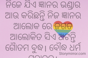 ନିଜେ ଯିଏ ଜ୍ଞାନର ଭଣ୍ଡାର ଆଉ କରିଛନ୍ତି ନିଜ ଜ୍ଞାନର ଆଲୋକ ରେ ଜଗତ ଆଲୋକିତ ସିଏ ଅଟନ୍ତି  ଗୈାତମ ବୁଦ୍ଧ। ବୌଦ୍ଧ ଧର୍ମ ପ୍ରଚାରକ।
ଅମିତା ଦାଶ 🙏🌷
