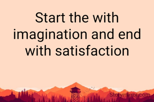 Start the with imagination and end with satisfaction