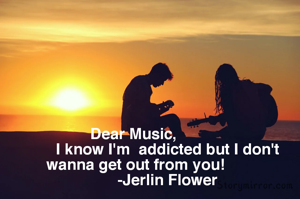 Dear Music, 
               I know I'm  addicted but I don't  wanna get out from you!
               -Jerlin Flower