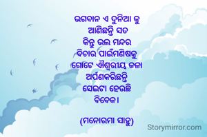 ଭଗବାନ ଏ ଦୁନିଆ କୁ
 ଆଣିଛନ୍ତି ସତ
କିନ୍ତୁ ଭଲ ମନ୍ଦର
ବିଚାର ପାଇଁମଣିଷକୁ
 ଗୋଟେ ଐଶ୍ୱରୀୟ କଳା 
ଅର୍ପଣକରିଛନ୍ତି
ସେଇଟା ହେଉଛି
ବିବେକ।

(ମନୋରମା ସାହୁ)