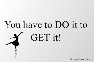 You have to DO it to GET it!