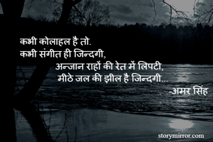 कभी कोलाहल है तो.
कभी संगीत ही जिन्दगी,
               अन्जान राहों की रेत में लिपटी,
                मीठे जल की झील है जिन्दगी...
                                                               -अमर सिंह