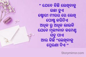 " ଯେବେ କିଛି ଲେଖିବାକୁ
ଇଛା ହୁଏ 
ଷ୍ଟୋରୀ ମୀରର ରେ ଲେଖି 
ପୋଷ୍ଟ କରିଦିଏ 
ଅଧିକ ରୁ ଅଧିକ ଲାଇକି 
ଯେବେ ମୂଲ୍ୟବାନ କମେଣ୍ଟ 
ସବୁ ପାଏ 
ଆଉ କିଛି "ଲେଖିବାକୁ 
ପ୍ରେରଣା ଦିଏ "