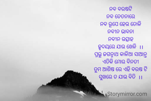 ନବ ବରଷଟି
ନବ ଚେତନାରେ
ନବ ରୂପେ ହେଉ ତୋଳି
ନବୀନ ଭାବନା
ନବୀନ ଉତ୍ସାହ
ହୃଦୟରେ ଯାଉ ଖେଳି  ।।
ପ୍ରଭୁ ଜଗନ୍ନାଥ କାଳିଆ ସାଆନ୍ତ
ଏତିକି ମୋର ବିନତୀ
ତୁମ ଆଶିଷ ରେ ଏହି ବରଷ ଟି
ସୁଖରେ ତ ଯାଉ ବିତି  ।।