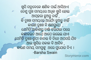 ଖୁସି ସବୁବେଳେ କ୍ଷଣିକ ପାଇଁ ଆସିଥାଏ 
ତେଣୁ ସୁଖ ସମୟରେ ଅଧିକ ଖୁସି ହୋଇ 
ଆତ୍ମହରା ହୁଅନ୍ତୁ ନାହିଁ ,
କି ଦୁଃଖ ସମୟରେ ଅଧର୍ଯ୍ଯ ହୁଅନ୍ତୁ ନାହିଁ 
କାରଣ ଦୁଃଖ ବି କ୍ଷଣସ୍ଥାୟୀ  ,
ଯେମିତି ଆକାଶରୁ ବର୍ଷା ଝରିଗଲା ପରେ
କଳାବଉଦ ଆପେ ଆପେ ଉଭେଇ ଯାଏ 
ସେମିତି ଦୁଃଖ ରୂପୀ ବାଦଲ ବି ଦିନେ ଅପସରି ଯିବ
ଆଉ ଖୁସିର ସକାଳ ବି ଆସିବ ,
କାରଣ ସମୟ ସମସ୍ତଙ୍କୁ  ଥରେ ସୁଯୋଗ ଦିଏ ।
-Barsha Swain 