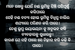 ମନେ ରଖନ୍ତୁ ଯେଉଁ ନଈ ଭୂମିକୁ ସିଞ୍ଚି ପରିପୂର୍ଣ୍ଣ କରିପାରେ
ସେହି ନଈ ବନ୍ୟା ହୋଇ ଭୂମିକୁ ବିଧ୍ୱସ୍ତ ବାଲିର ଶଯ୍ୟାରେ ପରିଣତ କରି ପାରେ।
ତେଣୁ ଲୁପ୍ତ ଭୟାଭୟତା କୁ ଅନୁଭବ କରି ବ୍ୟବହାରକୁ ସୁଧାରନ୍ତୁ।
କାରଣ ଯେ ସହି ପାରେ ସେ ଚିତ୍କାର କରି କହି ବି ପାରେ।