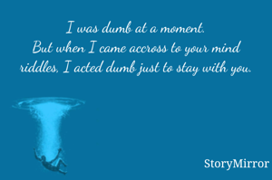 I was dumb at a moment.
But when I came accross to your mind riddles, I acted dumb just to stay with you.

