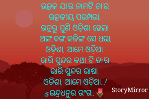 
ଉତ୍କଳ ଯା'ର ନାମଟି ତା'ର
ଉତ୍କଳୀୟ ପରମ୍ପରା,
ଉଡ୍ରରୁ ପୁଣି ଓଡ଼ିଶା ହେଲା
ଅଙ୍ଗ,ବଙ୍ଗ,କଳିଙ୍ଗ ସେ ଧରା,
ଓଡ଼ିଶା, ଆମେ ଓଡ଼ିଆ,
ଭାରି ସୁନ୍ଦର କଥା ଟି ତା'ର
ଭାରି ସୁନ୍ଦର ଭାଷା,
ଓଡିଶା, ଆମେ ଓଡ଼ିଆ..!
@ଇନ୍ଦ୍ରଧନୁର ରଂଗ..🌷