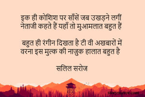 इक ही कोशिश पर साँसें जब उखड़ने लगीं  
नेताजी कहते हैं यहाँ तो मुआमलात बहुत हैं  

बहुत ही रंगीन दिखता है टी वी अखबारों में 
वरना इस मुल्क की नाज़ुक हालात बहुत है  

सलिल सरोज 