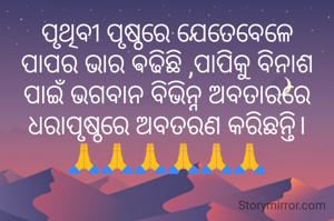 ପୃଥିବୀ ପୃଷ୍ଠରେ ଯେତେବେଳେ ପାପର ଭାର ଵଢିଛି ,ପାପିକୁ ବିନାଶ ପାଇଁ ଭଗବାନ ବିଭିନ୍ନ ଅବତାରରେ ଧରାପୃଷ୍ଠରେ ଅବତରଣ କରିଛନ୍ତି।
🙏🙏🙏🙏🙏🙏
