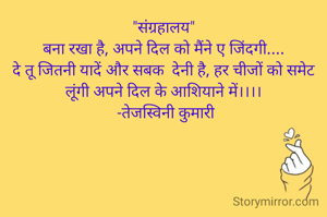 "संग्रहालय"
बना रखा है, अपने दिल को मैंने ए जिंदगी....
दे तू जितनी यादें और सबक  देनी है, हर चीजों को समेट लूंगी अपने दिल के आशियाने में।।।।
 -तेजस्विनी कुमारी