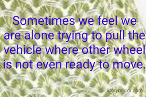 Sometimes we feel we are alone trying to pull the vehicle where other wheel is not even ready to move.