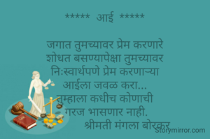 *****  आई  *****

जगात तुमच्यावर प्रेम करणारे
शोधत बसण्यापेक्षा तुमच्यावर
निःस्वार्थपणे प्रेम करणाऱ्या
आईला जवळ करा...
तुम्हाला कधीच कोणाची
 गरज भासणार नाही.
                श्रीमती मंगला बोरकर 
