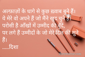 अल्फ़ाज़ों के धागे से कुछ ख़्वाब बुने हैं।
ये मेरे वो अपने हैं जो मैंने खुद चुने हैं।
परोसी है आँखों में उम्मीद की बूँदें,
पर लगे हैं उम्मीदों के जो मेरे दिल की सुने हैं।
.....दिशा