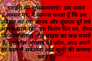 दशहरा की शुभकामनाएं।  इस पावन अवसर पर, मैं कामना करता हूँ कि इस त्यौहार का रंग, आनंद और सुंदरता पूरे वर्ष आपके साथ रहे!  इस विशेष दिन पर, जैसा कि आप वीरता और साहस का जश्न मनाते हैं, बुराई पर अच्छाई की जीत, आप अपने हर काम में सफलता और खुशी की कामना करते हैं।