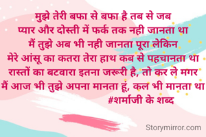 मुझे तेरी बफा से बफा है तब से जब
प्यार और दोस्ती में फर्क तक नही जानता था
मैं तुझे अब भी नही जानता पूरा लेकिन
मेरे आंसू का कतरा तेरा हाथ कब से पहचानता था
रास्तों का बटवारा इतना जरूरी है, तो कर ले मगर
मैं आज भी तुझे अपना मानता हूं, कल भी मानता था
                           #शर्माजी के शब्द
