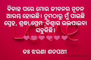 ଵିଵାହ ପରେ ମୋର ଜୀବନର ନୂତନ ଆରମ୍ଭ ହୋଇଛି। ତୁମଠାରୁ ମୁଁ ପାଇଛି ସ୍ନେହ, ଶ୍ରଦ୍ଧା,ପ୍ରେମ ,ବିଶ୍ବାସ ଭଲପାଇବା ସବୁକିଛି।
❤❤❤❤❤❤

ଡଃ ଝରଣା ଶତପଥୀ 