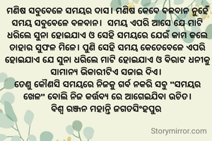 

ମଣିଷ ସବୁବେଳେ ସମୟର ଦାସ। ମଣିଷ କେବେ ବଳବାନ ନୁହେଁ ସମୟ ସବୁବେଳେ ବଳବାନ।  ସମୟ ଏପରି ଆସେ ଯେ ମାଟି ଧରିଲେ ସୁନା ହୋଇଯାଏ ଓ ସେହି ସମୟରେ ଯେଉଁ କାମ କଲେ ତାହାର ସୁଫଳ ମିଳେ। ପୁଣି ସେହି ସମୟ କେତେବେଳେ ଏପରି  ହୋଇଯାଏ ଯେ ସୁନା ଧରିଲେ ମାଟି ହୋଇଯାଏ ଓ ବିରାଟ ଧନୀକୁ ସାମାନ୍ୟ ଭିକାରୀଟିଏ ସଜାଇ ଦିଏ। 
ତେଣୁ କୌଣସି ସମୟରେ ନିଜକୁ ଗର୍ବ ନକରି ସବୁ "ସମୟର ଖେଳ" ବୋଲି ନିଜ କର୍ତ୍ତବ୍ୟ ରେ ଆଗେଇଯିବା ଉଚିତ।
ବିଶ୍ୱ ରଞ୍ଜନ ମହାନ୍ତି ଜଗତସିଂହପୁର 

‌
