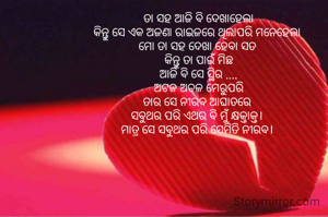 ତା ସହ ଆଜି ବି ଦେଖାହେଲା
କିନ୍ତୁ ସେ ଏକ ଅଜଣା ରାଇଜରେ ଥିଲାପରି ମନେହେଲା 
ମୋ ତା ସହ ଦେଖା ହେବା ସତ 
କିନ୍ତୁ ତା ପାଇଁ ମିଛ
ଆଜି ବି ସେ ସ୍ଥିର ....
ଅଟଳ ଅଚଳ ମେରୁପରି
ତାର ସେ ନୀରବ ଆଘାତରେ 
ସବୁଥର ପରି ଏଥର ବି ମୁଁ କ୍ଷକ୍ତାକ୍ତ। 
ମାତ୍ର ସେ ସବୁଥର ପରି ସେମିତି ନୀରବ। 