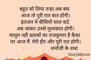 बहुत सो लिया तन्हा,अब बस,
आज तो पूरी रात बात होगी।
इंतजार में बीसियों साल कटे,
अब जाकर उनसे मुलाकात होगी।
मालूम नही ख़्वाबों का राजकुमार है कैसा,
पर आज मैं, मेरी हीर और पूरी रात होगी।
                               शर्माजी के शब्द