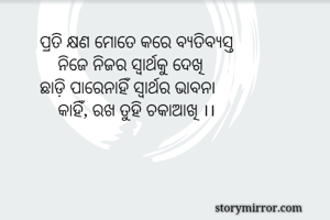 ପ୍ରତି କ୍ଷଣ ମୋତେ କରେ ବ୍ୟତିବ୍ୟସ୍ତ
    ନିଜେ ନିଜର ସ୍ବାର୍ଥକୁ ଦେଖି
ଛାଡ଼ି ପାରେନାହିଁ ସ୍ବାର୍ଥର ଭାବନା
    କାହିଁ, ରଖ ତୁହି ଚକାଆଖି ।।
