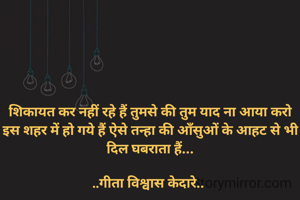 शिकायत कर नहीं रहे हैं तुमसे की तुम याद ना आया करो
इस शहर में हो गये हैं ऐसे तन्हा की आँसुओं के आहट से भी दिल घबराता हैं...

..गीता विश्वास केदारे.. 