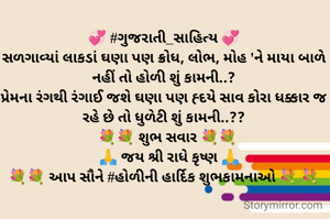 💞 #ગુજરાતી_સાહિત્ય 💞
સળગાવ્યાં લાકડાં ઘણા પણ ક્રોધ, લોભ, મોહ 'ને માયા બાળે નહીં તો હોળી શું કામની..?
પ્રેમના રંગથી રંગાઈ જશે ઘણા પણ હ્દયે સાવ કોરા ધક્કાર જ રહે છે તો ધુળેટી શું કામની..??
  💐💐 શુભ સવાર 💐💐
   🙏 જય શ્રી રાધે કૃષ્ણ 🙏
💐💐 આપ સૌને #હોળીની હાર્દિક શુભકામનાઓ 💐 💐