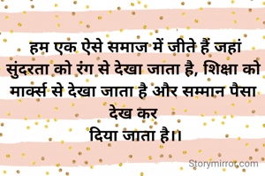  हम एक ऐसे समाज में जीते हैं जहां सुंदरता को रंग से देखा जाता है, शिक्षा को मार्क्स से देखा जाता है और सम्मान पैसा देख कर
 दिया जाता है।।