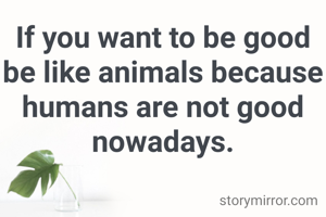 If you want to be good be like animals because humans are not good nowadays.