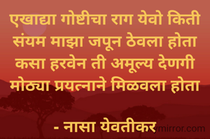 एखाद्या गोष्टीचा राग येवो किती
संयम माझा जपून ठेवला होता
कसा हरवेन ती अमूल्य देणगी
मोठ्या प्रयत्नाने मिळवला होता

- नासा येवतीकर