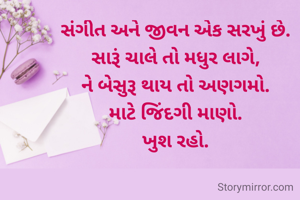 સંગીત અને જીવન એક સરખું છે.
સારૂં ચાલે તો મધુર લાગે,
ને બેસુરૂ થાય તો અણગમો.
માટે જિંદગી માણો.
ખુશ રહો.