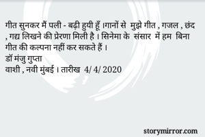 गीत सुनकर मैं पली - बढ़ी हुयी हूँ ।गानों से  मुझे गीत , गजल , छंद  , गद्य लिखने की प्रेरणा मिली है । सिनेमा के  संसार  में हम  बिना गीत की कल्पना नहीं कर सकते हैं । 
डॉ मंजु गुप्ता 
वाशी , नवी मुंबई । तारीख  4/ 4/ 2020


