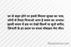 घर से बाहर होने पर इससे मिलता सुरक्षा का भाव,
लोगों से रिश्ता निभाओ अगर है समय का अभाव।
ख़ाली समय में इस पर देखो फ़िल्में या सुनो संगीत,
ज़िन्दगी के हर क़दम पर बनता मोबाइल मेरा मीत।
