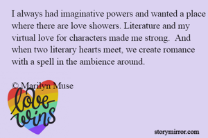 I always had imaginative powers and wanted a place where there are love showers. Literature and my virtual love for characters made me strong.  And when two literary hearts meet, we create romance with a spell in the ambience around.

© Marilyn Muse
