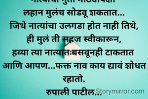 नात्यांचा गुंता मोठ्यांपेक्षा 
लहान मुलंच सोडवू शकतात...
जिथे नात्यांचा उलगडा होत नाही तिथे,
ही मुलं ती सहज स्वीकारून,
हव्या त्या नात्यात बसवूनही टाकतात 
आणि आपण...फक्त नाव काय द्यावं शोधत रहातो.
रुपाली पाटील...
