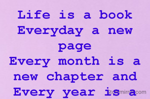 Life is a book
Everyday a new page
Every month is a new chapter and Every year is a new  series.
