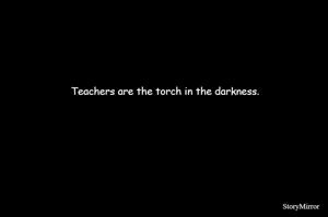 Teachers are the torch in the darkness.