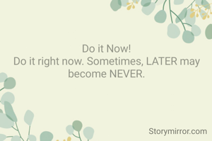 Do it Now!
Do it right now. Sometimes, LATER may become NEVER.
