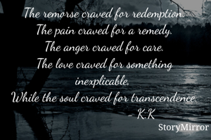 The remorse craved for redemption.
The pain craved for a remedy.
The anger craved for care.
The love craved for something inexplicable, 
While the soul craved for transcendence.
                          - K.K    
