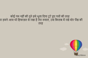 कोई गम नहीं की तूने हमे भुला दिया टूटे हुए पत्तों की तरह
पर हमने आज भी हिफाज़त से रखा है तेरा रुमाल, उस किताब में रखे मोर पँख की तरह